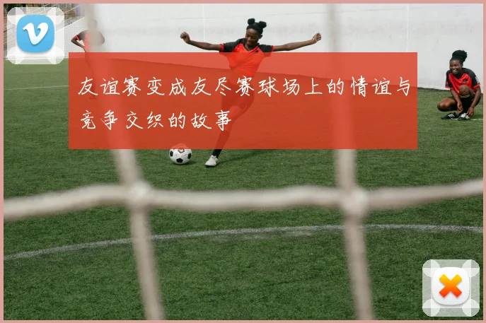 友谊赛变成友尽赛球场上的情谊与竞争交织的故事