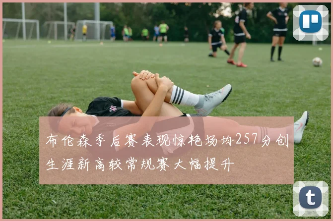 布伦森季后赛表现惊艳场均257分创生涯新高较常规赛大幅提升