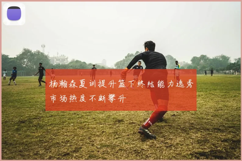 杨瀚森夏训提升篮下终结能力选秀市场热度不断攀升