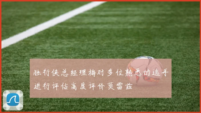 独行侠总经理梅对多位熟悉的选手进行评估高度评价莫雷兹