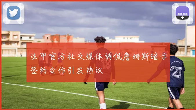 法甲官方社交媒体调侃詹姆斯暗示签约合作引发热议