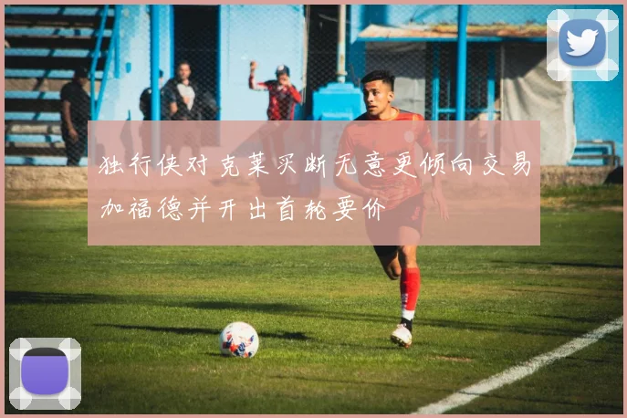 独行侠对克莱买断无意更倾向交易加福德并开出首轮要价