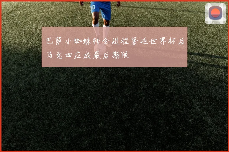 巴萨小蜘蛛转会进程紧迫世界杯后马竞回应成最后期限