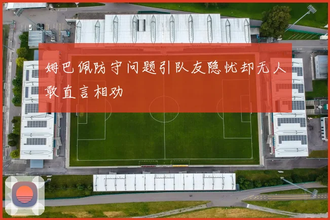 姆巴佩防守问题引队友隐忧却无人敢直言相劝