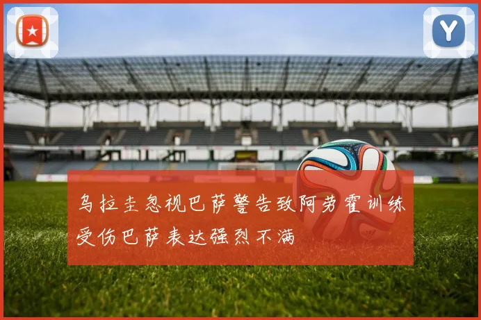 乌拉圭忽视巴萨警告致阿劳霍训练受伤巴萨表达强烈不满