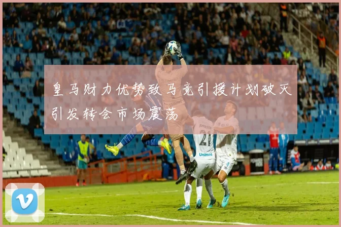皇马财力优势致马竞引援计划破灭引发转会市场震荡