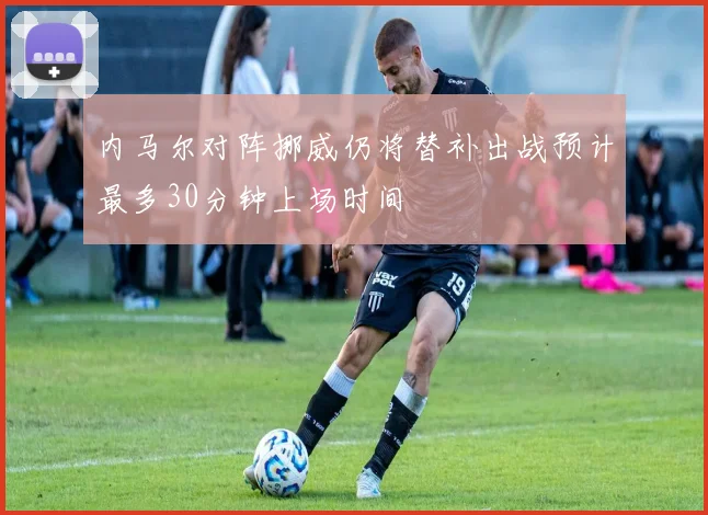 内马尔对阵挪威仍将替补出战预计最多30分钟上场时间