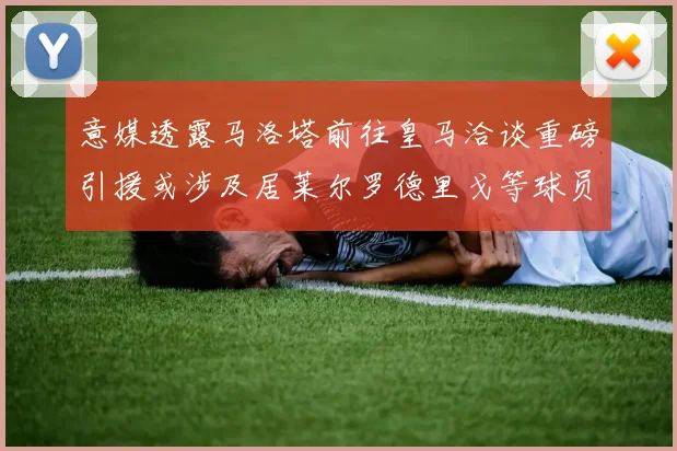 意媒透露马洛塔前往皇马洽谈重磅引援或涉及居莱尔罗德里戈等球员