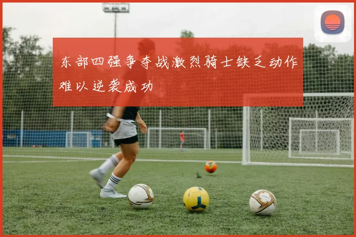 东部四强争夺战激烈骑士缺乏动作难以逆袭成功