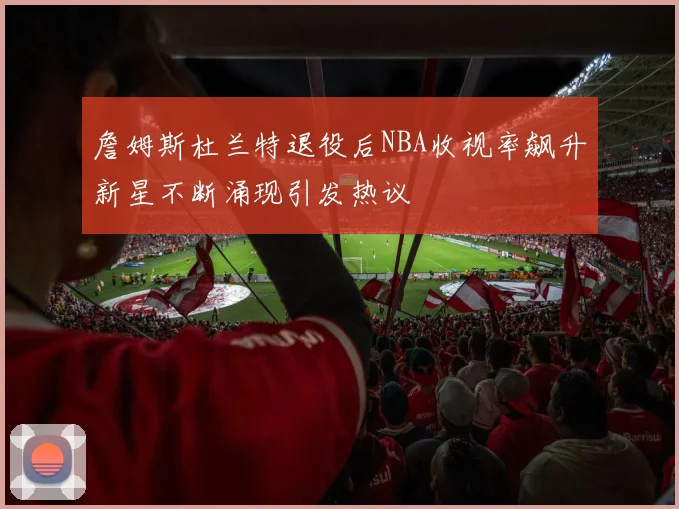 詹姆斯杜兰特退役后NBA收视率飙升新星不断涌现引发热议
