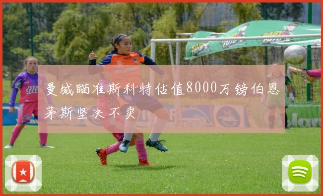 曼城瞄准斯科特估值8000万镑伯恩茅斯坚决不卖