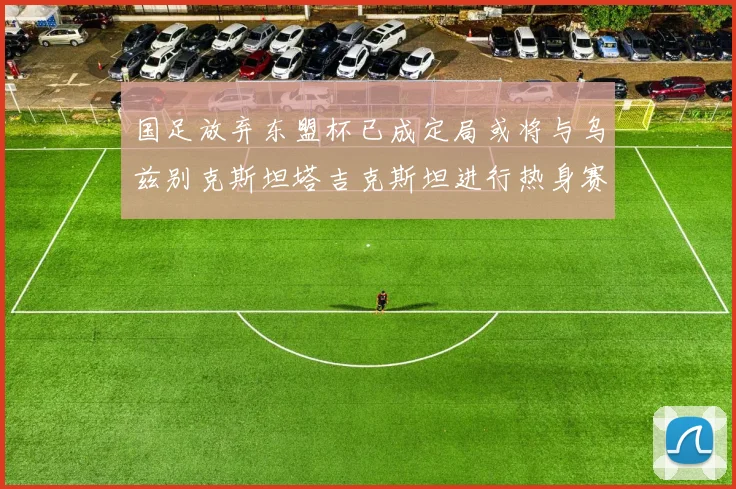 国足放弃东盟杯已成定局或将与乌兹别克斯坦塔吉克斯坦进行热身赛