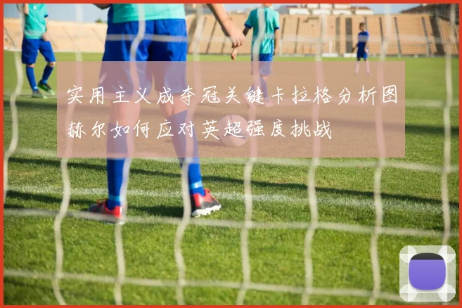 实用主义成夺冠关键卡拉格分析图赫尔如何应对英超强度挑战