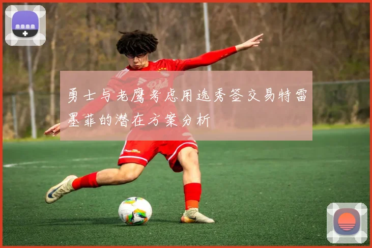 勇士与老鹰考虑用选秀签交易特雷墨菲的潜在方案分析